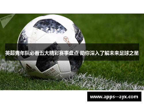 英超青年队必看五大精彩赛事盘点 助你深入了解未来足球之星 英超青年队必看五大精彩赛事盘点 助你深入了解未来足球之星