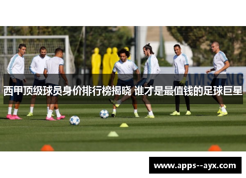 西甲顶级球员身价排行榜揭晓 谁才是最值钱的足球巨星