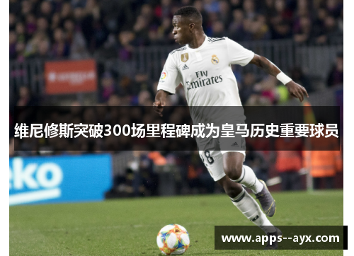 维尼修斯突破300场里程碑成为皇马历史重要球员