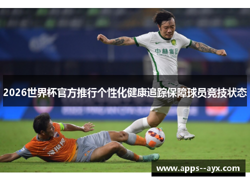 2026世界杯官方推行个性化健康追踪保障球员竞技状态
